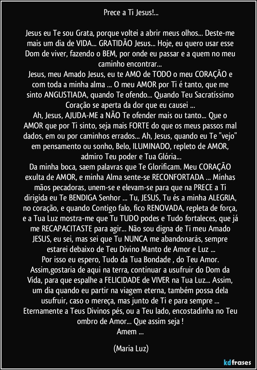 Prece a Ti Jesus!...

Jesus eu Te sou Grata, porque voltei a abrir meus olhos... Deste-me mais um dia de VIDA... GRATIDÃO Jesus... Hoje, eu quero usar esse Dom de viver, fazendo o BEM, por onde eu passar e a quem no meu caminho encontrar... 
Jesus, meu Amado Jesus, eu te AMO de TODO o meu CORAÇÃO e com toda a minha alma ... O meu AMOR  por Ti é tanto, que me sinto ANGUSTIADA, quando Te ofendo... Quando Teu Sacratíssimo Coração  se aperta da dor que eu causei ... 
Ah, Jesus, AJUDA-ME a NÃO  Te ofender mais ou tanto... Que o AMOR que por Ti sinto, seja mais FORTE do que os meus passos mal dados, em ou por caminhos errados... Ah, Jesus, quando eu Te "vejo" em pensamento ou sonho, Belo, ILUMINADO, repleto de AMOR, admiro Teu poder e Tua Glória...
Da minha boca, saem palavras que Te Glorificam. Meu CORAÇÃO exulta de AMOR, e  minha Alma sente-se RECONFORTADA ... Minhas mãos pecadoras, unem-se e elevam-se para que na PRECE a Ti dirigida eu Te BENDIGA Senhor ... Tu, JESUS, Tu és a minha ALEGRIA, no coração, e quando Contigo falo, fico RENOVADA, repleta de força, e a Tua Luz mostra-me que Tu TUDO podes e Tudo fortaleces, que já me RECAPACITASTE para agir... Não sou digna de Ti meu Amado JESUS, eu sei, mas sei que Tu NUNCA me abandonarás, sempre estarei debaixo de Teu Divino Manto de Amor e Luz ...
Por isso eu espero, Tudo da Tua Bondade , do Teu Amor. Assim,gostaria de aqui na terra,  continuar a usufruir do Dom da Vida, para que  espalhe a FELICIDADE de VIVER na Tua Luz... Assim, um dia quando eu partir na viagem eterna, também possa dela usufruir, caso o mereça, mas junto de Ti e para sempre  ... Eternamente a Teus Divinos pés, ou a Teu lado, encostadinha no Teu ombro de Amor... Que assim seja ! 
Amem ... (Maria Luz)