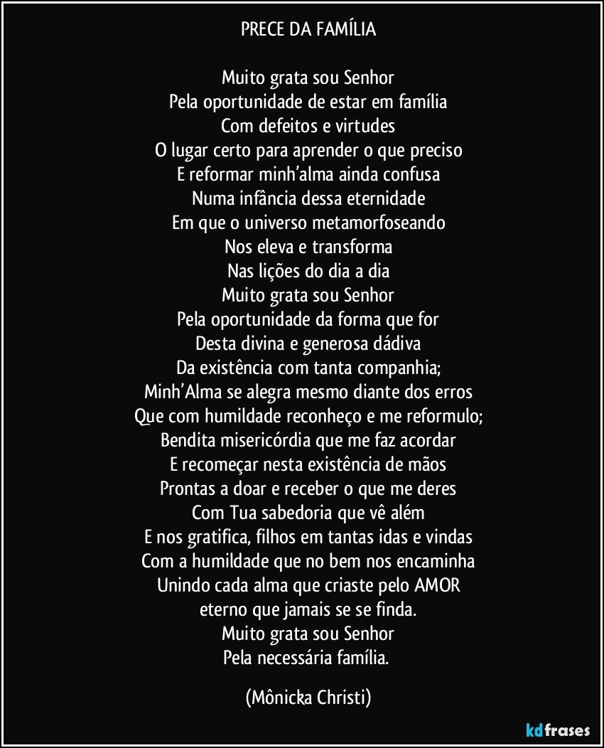 PRECE DA FAMÍLIA

Muito grata sou Senhor
Pela oportunidade de estar em família
Com defeitos e virtudes
O lugar certo para aprender o que preciso
E reformar minh’alma ainda confusa
Numa infância dessa eternidade
Em que o universo metamorfoseando
Nos eleva e transforma
Nas lições do dia a dia
Muito grata sou Senhor
Pela oportunidade da forma que for
Desta divina e generosa dádiva
Da existência com tanta companhia;
Minh’Alma se alegra mesmo diante dos erros
Que com humildade reconheço e me reformulo;
Bendita misericórdia que me faz acordar
E recomeçar nesta existência de mãos
Prontas a doar e receber o que me deres
Com Tua sabedoria que vê além
E nos gratifica, filhos em tantas idas e vindas
Com a humildade que no bem nos encaminha
Unindo cada alma que criaste pelo AMOR
eterno que jamais se se finda.
Muito grata sou Senhor
Pela necessária família. (Mônicka Christi)