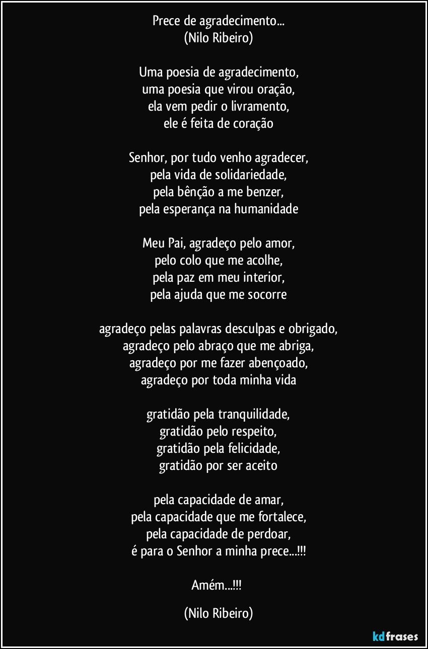 Prece de agradecimento...
(Nilo Ribeiro)

Uma poesia de agradecimento,
uma poesia que virou oração,
ela vem pedir o livramento,
ele é feita de coração

Senhor, por tudo venho agradecer,
pela vida de solidariedade,
pela bênção a me benzer,
pela esperança na humanidade

Meu Pai, agradeço pelo amor,
pelo colo que me acolhe,
pela paz em meu interior,
pela ajuda que me socorre

agradeço pelas palavras desculpas e obrigado,
agradeço pelo abraço que me abriga,
agradeço por me fazer abençoado,
agradeço por toda minha vida

gratidão pela tranquilidade,
gratidão pelo respeito,
gratidão pela felicidade,
gratidão por ser aceito

pela capacidade de amar,
pela capacidade que me fortalece,
pela capacidade de perdoar,
é para o Senhor a minha prece...!!!

Amém...!!! (Nilo Ribeiro)