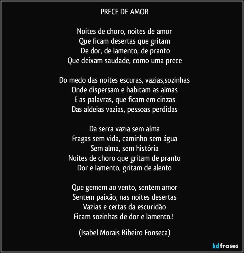 PRECE DE AMOR
Noites de choro, noites de amor
Que ficam desertas que gritam
De dor, de lamento, de pranto
Que deixam saudade, como uma prece
Do medo das noites escuras, vazias,sozinhas
Onde dispersam e habitam as almas
E as palavras, que ficam em cinzas
Das aldeias vazias, pessoas perdidas
Da serra vazia sem alma
Fragas sem vida, caminho sem água
Sem alma, sem história
Noites de choro que gritam de pranto
Dor e lamento, gritam de alento
Que gemem ao vento, sentem amor
Sentem paixão, nas noites desertas
Vazias e certas da escuridão
Ficam sozinhas de dor e lamento.! (Isabel Morais Ribeiro Fonseca)