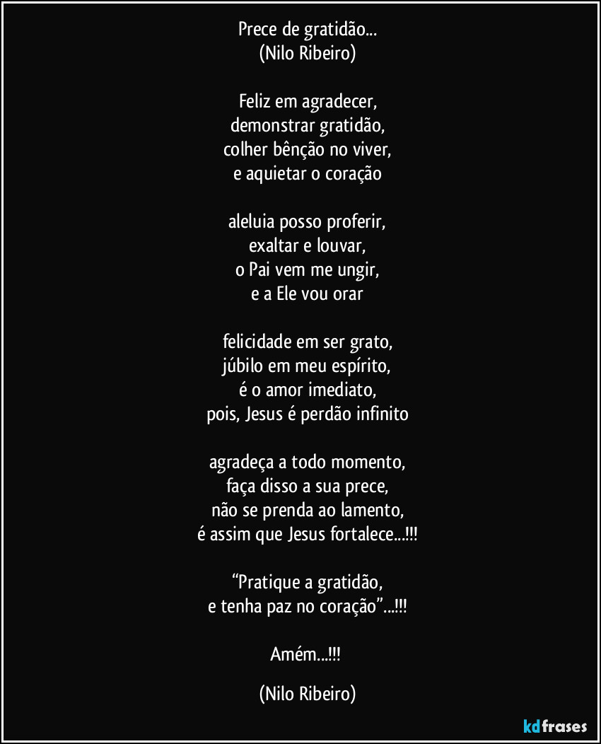 Prece de gratidão...
(Nilo Ribeiro)

Feliz em agradecer,
demonstrar gratidão,
colher bênção no viver,
e aquietar o coração

aleluia posso proferir,
exaltar e louvar,
o Pai vem me ungir,
e a Ele vou orar

felicidade em ser grato,
júbilo em meu espírito,
é o amor imediato,
pois, Jesus é perdão infinito

agradeça a todo momento,
faça disso a sua prece,
não se prenda ao lamento,
é assim que Jesus fortalece...!!!

“Pratique a gratidão,
e tenha paz no coração”...!!!

Amém...!!! (Nilo Ribeiro)