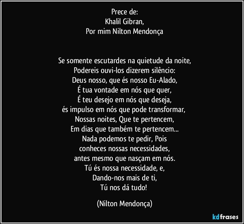 Prece de:
Khalil Gibran,
Por mim Nilton Mendonça


Se somente escutardes na quietude da noite,
Podereis ouvi-los dizerem silêncio:
Deus nosso, que és nosso Eu-Alado,
É tua vontade em nós que quer,
É teu desejo em nós que deseja,
és impulso em nós que pode transformar, 
Nossas  noites, Que te pertencem,
Em dias que também te pertencem...
Nada podemos te pedir, Pois
conheces  nossas necessidades,
antes mesmo que nasçam em nós.
Tú és nossa necessidade, e,
Dando-nos mais de ti,
Tú nos dá tudo! (Nilton Mendonça)