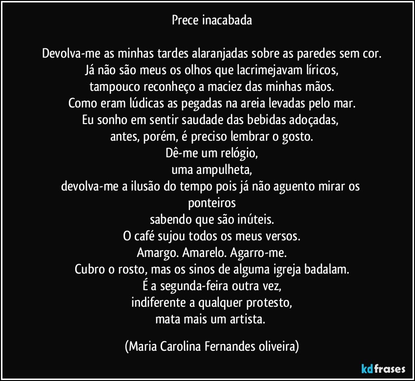 Prece inacabada

Devolva-me as minhas tardes alaranjadas sobre as paredes sem cor.
Já não são meus os olhos que lacrimejavam líricos,
tampouco reconheço a maciez das minhas mãos.
Como eram lúdicas as pegadas na areia levadas pelo mar.
Eu sonho em sentir saudade das bebidas adoçadas, 
antes, porém, é preciso lembrar o gosto.
Dê-me um relógio,
uma ampulheta,
devolva-me a ilusão do tempo pois já não aguento mirar os ponteiros
sabendo que são inúteis.
O café sujou todos os meus versos.
Amargo. Amarelo. Agarro-me.
Cubro o rosto, mas os sinos de alguma igreja badalam.
É a segunda-feira outra vez,
indiferente a qualquer protesto,
mata mais um artista. (Maria Carolina Fernandes oliveira)