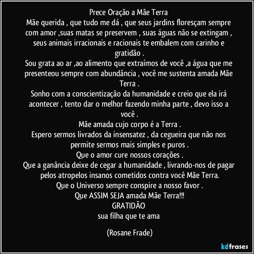 Prece/Oração a Mãe Terra 
Mãe querida , que tudo me dá , que seus jardins floresçam sempre com amor ,suas matas se preservem , suas águas não se extingam , seus animais irracionais e racionais te embalem com carinho e gratidão .
Sou grata ao ar ,ao alimento que extraímos de você ,a água que me presenteou sempre com abundância , você me sustenta amada Mãe Terra .
Sonho com a conscientização da humanidade e creio que ela irá acontecer , tento dar o melhor fazendo minha parte , devo isso a você .
Mãe amada cujo corpo é a Terra .
Espero sermos livrados da insensatez , da cegueira que não nos permite sermos mais simples e puros .
Que o amor cure nossos corações .
Que a ganância deixe de cegar a humanidade , livrando-nos de pagar pelos atropelos insanos cometidos contra você Mãe Terra.
Que o Universo sempre conspire a nosso favor .
Que ASSIM SEJA amada Mãe Terra!!!
GRATIDÃO 
sua filha que te ama (Rosane Frade)