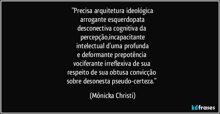 "Precisa arquitetura ideológica
arrogante esquerdopata
desconectiva cognitiva da
percepção,incapacitante
intelectual d'uma profunda
e deformante prepotência
vociferante irreflexiva de sua
respeito de sua obtusa convicção
sobre desonesta pseudo-certeza." (Mônicka Christi)