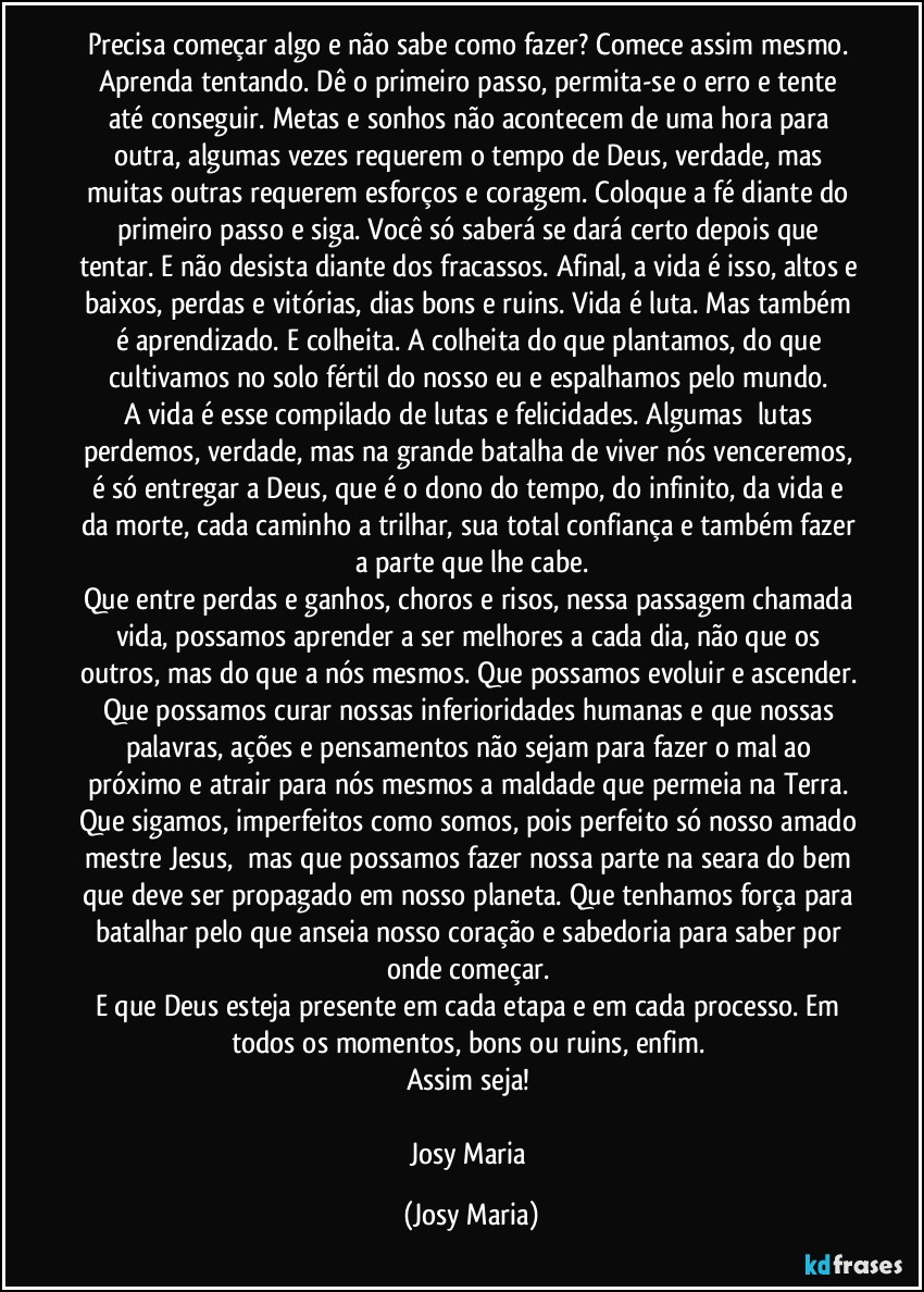 Precisa começar algo e não sabe como fazer? Comece assim mesmo. Aprenda tentando. Dê o primeiro passo, permita-se o erro e tente até conseguir. Metas e sonhos não acontecem de uma hora para outra, algumas vezes requerem o tempo de Deus, verdade, mas muitas outras requerem esforços e coragem. Coloque a fé diante do primeiro passo e siga. Você só saberá se dará certo depois que tentar. E não desista diante dos fracassos. Afinal, a vida é isso, altos e baixos, perdas e vitórias, dias bons e ruins. Vida é luta. Mas também é aprendizado. E colheita. A colheita do que plantamos, do que cultivamos no solo fértil do nosso eu e espalhamos pelo mundo. 
A vida é esse compilado de lutas e felicidades. Algumas  lutas perdemos, verdade, mas na grande batalha de viver nós venceremos, é só entregar a Deus, que é o dono do tempo, do infinito, da vida e da morte, cada caminho a trilhar, sua total confiança e também fazer a parte que lhe cabe.
Que entre perdas e ganhos, choros e risos, nessa passagem chamada vida, possamos aprender a ser melhores a cada dia, não que os outros, mas do que a nós mesmos. Que possamos evoluir e ascender. Que possamos curar nossas inferioridades humanas e que nossas palavras, ações e pensamentos não sejam para fazer o mal ao próximo e atrair para nós mesmos a maldade que permeia na Terra. Que sigamos, imperfeitos como somos, pois perfeito só nosso amado mestre Jesus,  mas que possamos fazer nossa parte na seara do bem que deve ser propagado em nosso planeta. Que tenhamos força para batalhar pelo que anseia nosso coração e sabedoria para saber por onde começar. 
E que Deus esteja presente em cada etapa e em cada processo. Em todos os momentos, bons ou ruins, enfim. 
Assim seja! 

Josy Maria (Josy Maria)