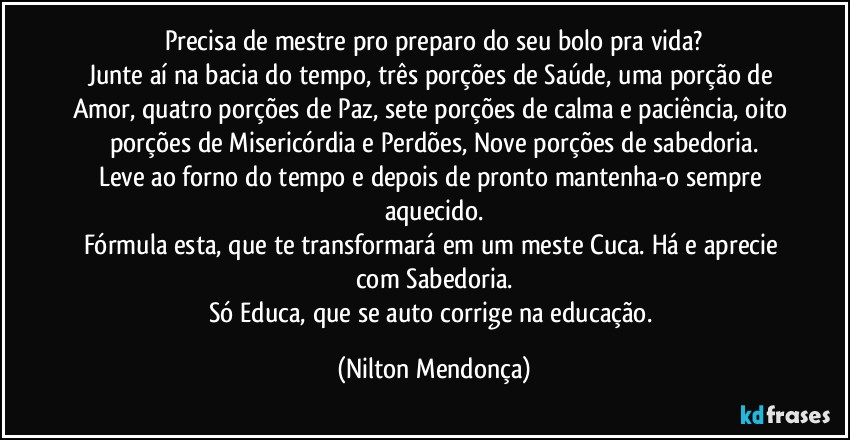 Precisa de mestre pro preparo do seu bolo pra vida?
Junte aí na bacia do tempo, três porções de Saúde, uma porção de Amor, quatro porções de Paz, sete porções de calma e paciência, oito porções de Misericórdia e Perdões, Nove porções de sabedoria.
Leve ao forno do tempo e depois de pronto mantenha-o sempre aquecido.
Fórmula esta, que te transformará em um meste Cuca. Há e aprecie com Sabedoria.
Só Educa, que se auto corrige na educação. (Nilton Mendonça)