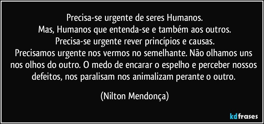 Precisa-se urgente de seres Humanos.
Mas, Humanos que entenda-se e também aos outros.
Precisa-se urgente rever princípios e causas.
Precisamos urgente nos vermos no semelhante. Não olhamos uns nos olhos do outro. O medo de encarar o espelho e perceber nossos defeitos, nos paralisam nos animalizam perante o outro. (Nilton Mendonça)