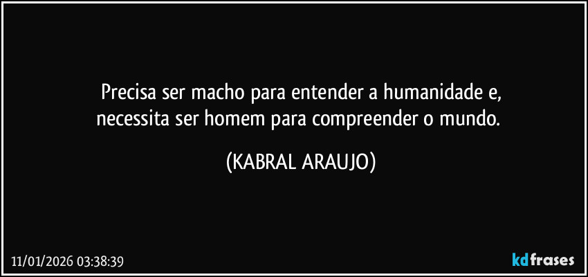 Precisa ser macho para entender a humanidade e,
necessita ser homem para compreender o mundo. (KABRAL ARAUJO)