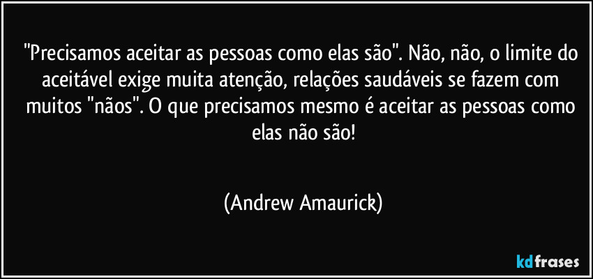 "Precisamos aceitar as pessoas como elas são".  Não, não, o limite do aceitável exige muita atenção, relações saudáveis se fazem com muitos "nãos". O que precisamos mesmo é aceitar as pessoas como elas não são!
 (Andrew Amaurick)