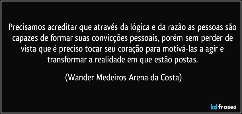 Precisamos acreditar que através da lógica e da razão as pessoas são capazes de formar suas convicções pessoais, porém sem perder de vista que é preciso tocar seu coração para motivá-las a agir e transformar a realidade em que estão postas. (Wander Medeiros Arena da Costa)