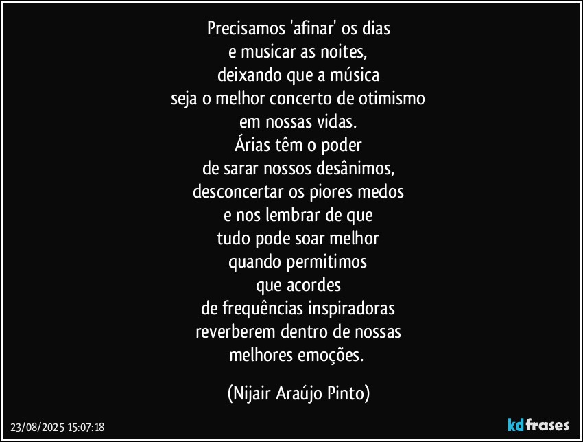 Precisamos 'afinar' os dias
e musicar as noites,
deixando que a música
seja o melhor concerto de otimismo
em nossas vidas.
Árias têm o poder
de sarar nossos desânimos,
desconcertar os piores medos
e nos lembrar de que
tudo pode soar melhor
quando permitimos
que acordes
de frequências inspiradoras
reverberem dentro de nossas
melhores emoções. (Nijair Araújo Pinto)