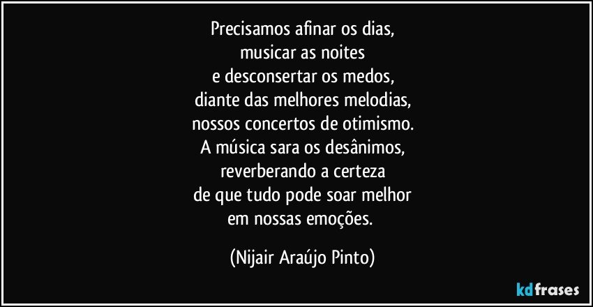 Precisamos afinar os dias,
musicar as noites
e desconsertar os medos,
diante das melhores melodias,
nossos concertos de otimismo.
A música sara os desânimos,
reverberando a certeza
de que tudo pode soar melhor
em nossas emoções. (Nijair Araújo Pinto)