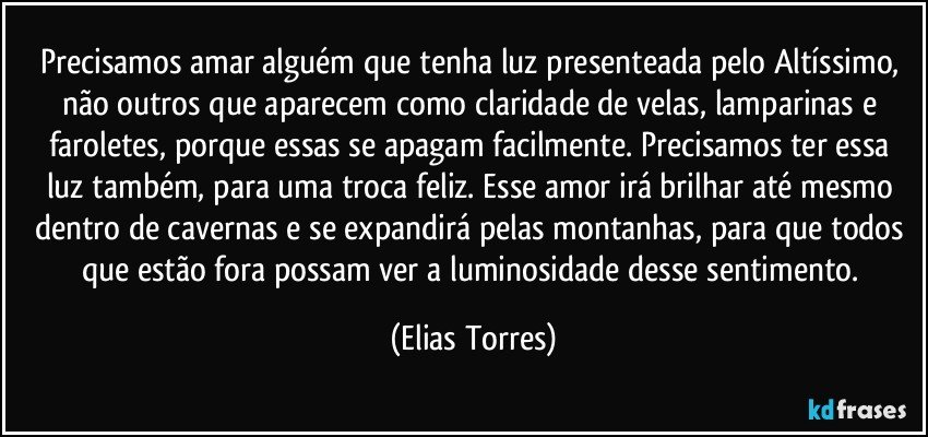 Precisamos amar alguém que tenha luz presenteada pelo Altíssimo, não outros que aparecem como claridade de velas, lamparinas e faroletes, porque essas se apagam facilmente. Precisamos ter essa luz também, para uma troca feliz. Esse amor irá brilhar até mesmo dentro de cavernas e se expandirá pelas montanhas, para que todos que estão fora possam ver a luminosidade desse sentimento. (Elias Torres)