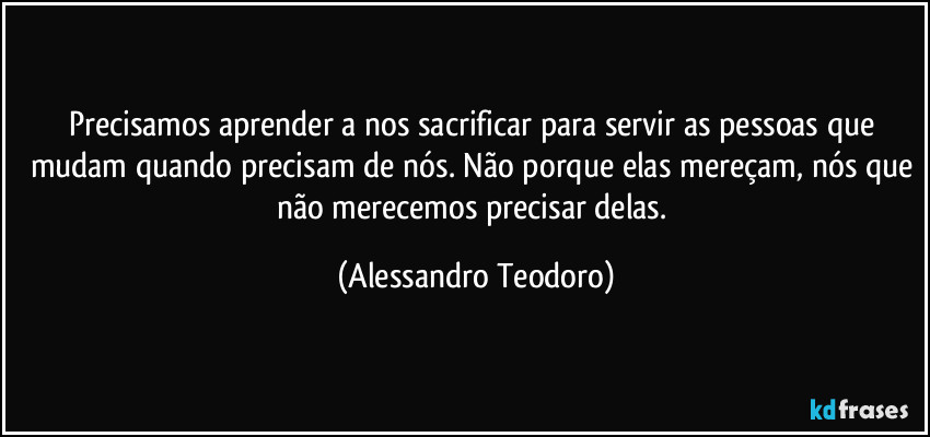 Precisamos aprender a nos sacrificar para servir as pessoas que mudam quando precisam de nós. Não porque elas mereçam, nós que não merecemos precisar delas. (Alessandro Teodoro)