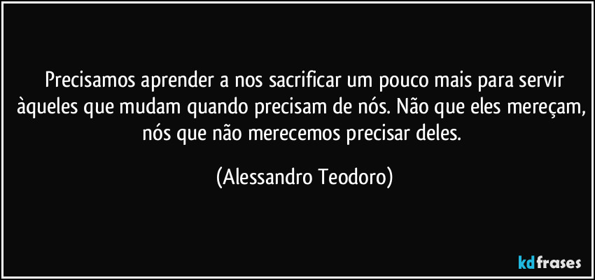 ⁠Precisamos aprender a nos sacrificar um pouco mais para servir àqueles que mudam quando precisam de nós. Não que eles mereçam, nós que não merecemos precisar deles. (Alessandro Teodoro)