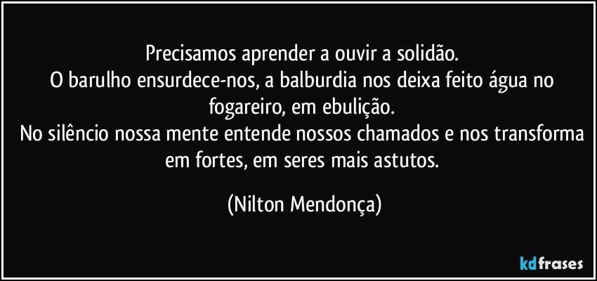 Precisamos aprender a ouvir a solidão. 
O barulho ensurdece-nos, a balburdia nos deixa feito água no fogareiro, em ebulição. 
No silêncio nossa mente entende nossos chamados e nos transforma em fortes, em seres mais astutos. (Nilton Mendonça)