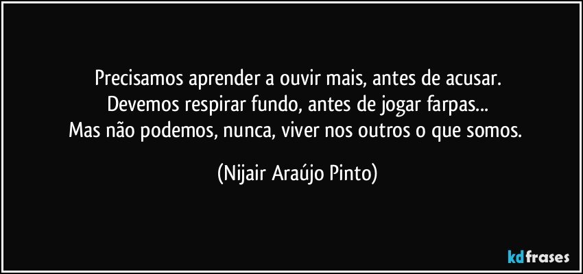 Precisamos aprender a ouvir mais, antes de acusar.
Devemos respirar fundo, antes de jogar farpas...
Mas não podemos, nunca, viver nos outros o que somos. (Nijair Araújo Pinto)