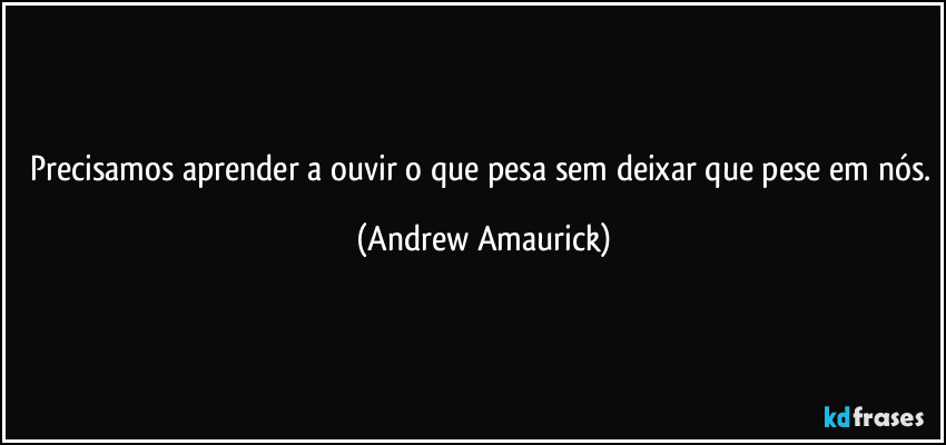 Precisamos aprender a ouvir o que pesa sem deixar que pese em nós. (Andrew Amaurick)