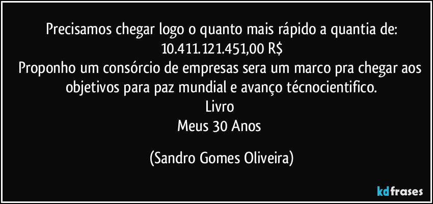 Precisamos chegar logo o quanto mais rápido a quantia de:
10.411.121.451,00 R$
Proponho um consórcio de empresas sera um marco pra chegar aos objetivos para paz mundial e avanço técnocientifico.
Livro 
Meus 30 Anos (Sandro Gomes Oliveira)