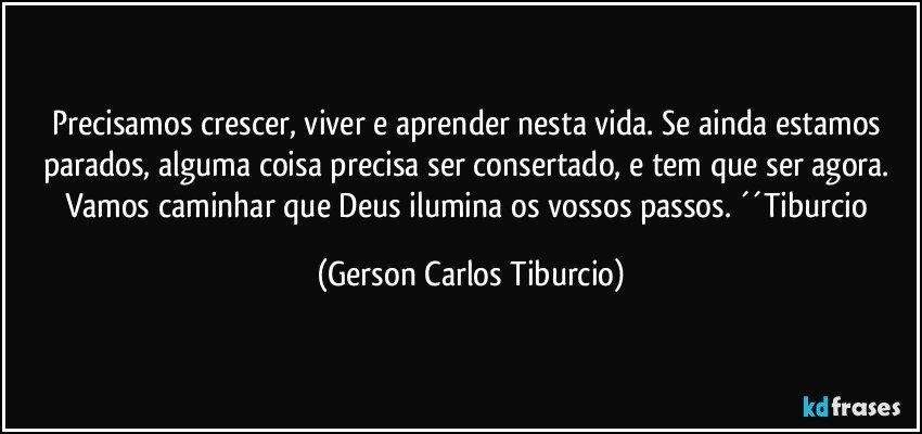 Precisamos crescer, viver e aprender nesta vida. Se ainda estamos parados, alguma coisa precisa ser consertado, e tem que ser agora. Vamos caminhar que Deus ilumina os vossos passos. ´´Tiburcio (Gerson Carlos Tiburcio)