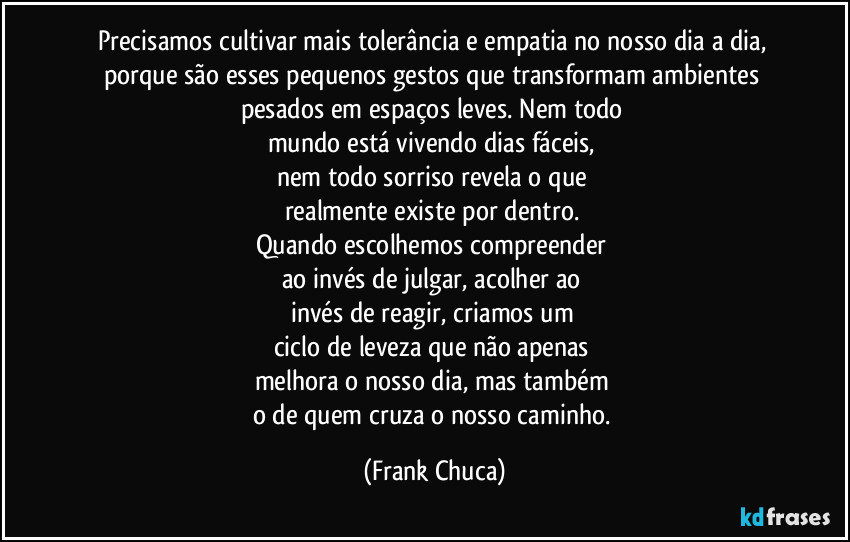 Precisamos cultivar mais tolerância e empatia no nosso dia a dia, porque são esses pequenos gestos que transformam ambientes pesados em espaços leves. Nem todo 
mundo está vivendo dias fáceis, 
nem todo sorriso revela o que 
realmente existe por dentro. 
Quando escolhemos compreender 
ao invés de julgar, acolher ao 
invés de reagir, criamos um 
ciclo de leveza que não apenas 
melhora o nosso dia, mas também 
o de quem cruza o nosso caminho. (Frank Chuca)