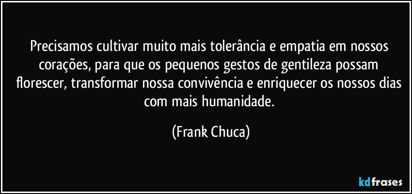 Precisamos cultivar muito mais tolerância e empatia em nossos corações, para que os pequenos gestos de gentileza possam florescer, transformar nossa convivência e enriquecer os nossos dias com mais humanidade. (Frank Chuca)