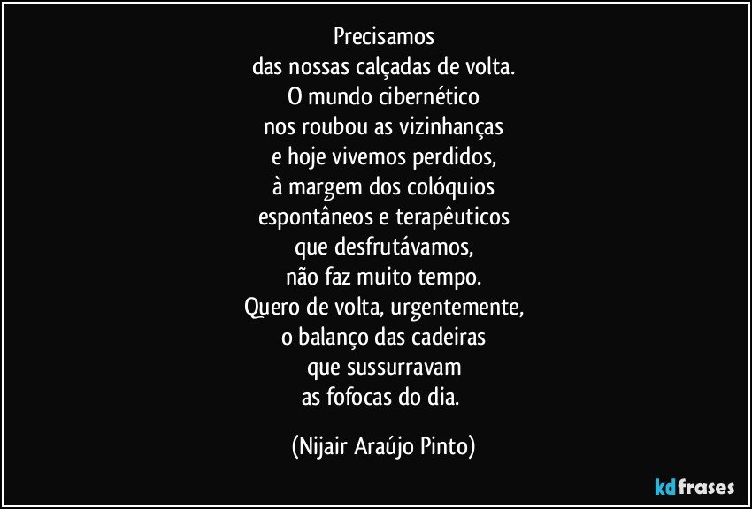 Precisamos
das nossas calçadas de volta.
O mundo cibernético
nos roubou as vizinhanças
e hoje vivemos perdidos,
à margem dos colóquios
espontâneos e terapêuticos
que desfrutávamos,
não faz muito tempo.
Quero de volta, urgentemente,
o balanço das cadeiras
que sussurravam
as fofocas do dia. (Nijair Araújo Pinto)