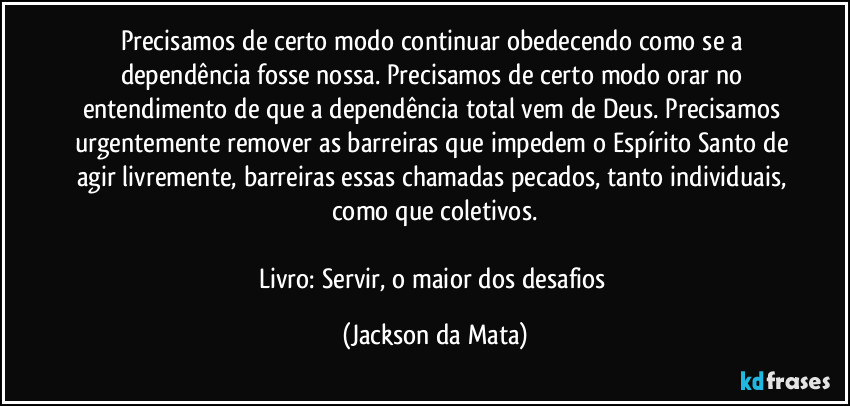 Precisamos de certo modo continuar obedecendo como se a dependência fosse nossa. Precisamos de certo modo orar no entendimento de que a dependência total vem de Deus. Precisamos urgentemente remover as barreiras que impedem o Espírito Santo de agir livremente, barreiras essas chamadas pecados, tanto individuais, como que coletivos.

Livro: Servir, o maior dos desafios (Jackson da Mata)