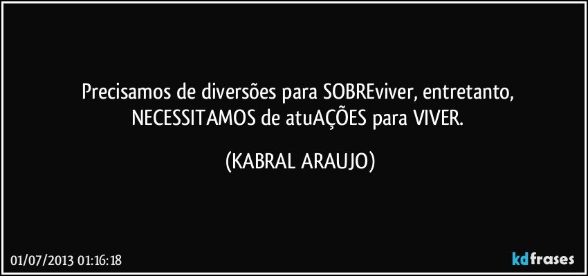 Precisamos de diversões para SOBREviver, entretanto, NECESSITAMOS de atuAÇÕES para VIVER. (KABRAL ARAUJO)