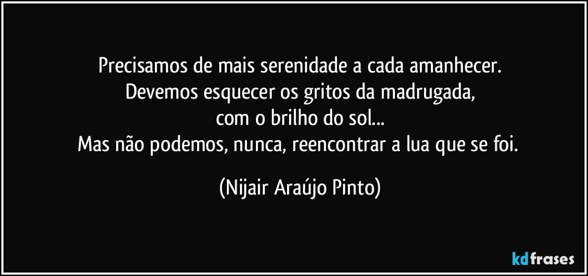 Precisamos de mais serenidade a cada amanhecer.
Devemos esquecer os gritos da madrugada,
com o brilho do sol...
Mas não podemos, nunca, reencontrar a lua que se foi. (Nijair Araújo Pinto)