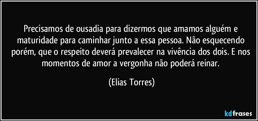 Precisamos de ousadia para dizermos que amamos alguém e maturidade para caminhar junto a essa pessoa. Não esquecendo porém, que o respeito deverá prevalecer na vivência dos dois. E nos momentos de amor a vergonha não poderá reinar. (Elias Torres)