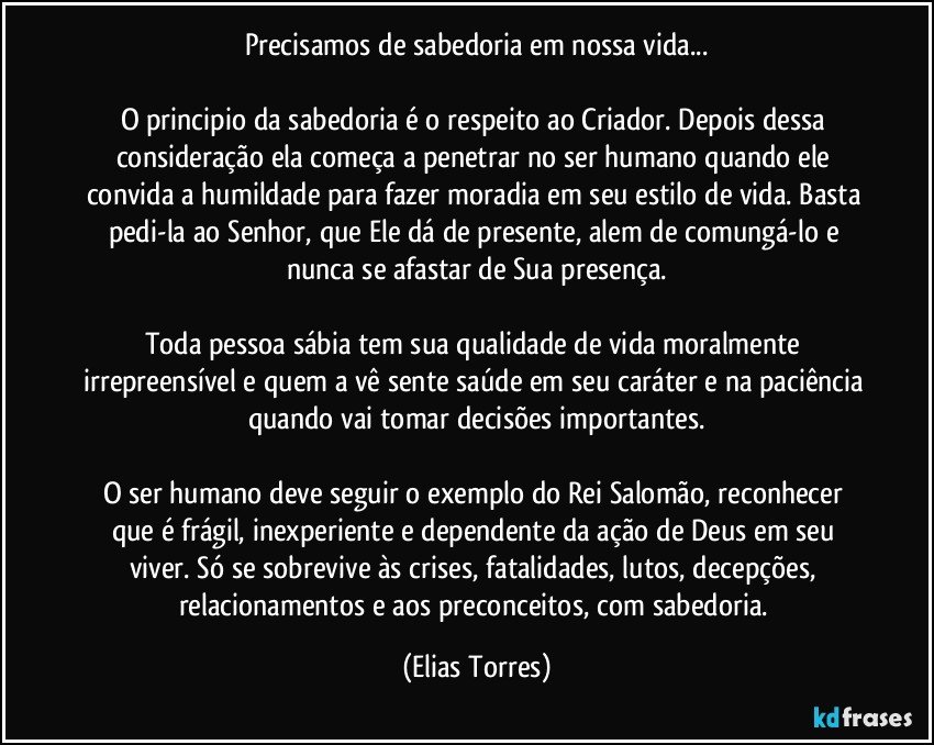 Precisamos de sabedoria em nossa vida...

O principio da sabedoria é o respeito ao Criador. Depois dessa consideração ela começa a penetrar no ser humano quando ele convida a humildade para fazer moradia em seu estilo de vida. Basta pedi-la ao Senhor, que Ele dá de presente, alem de comungá-lo e nunca se afastar de Sua presença.

Toda pessoa sábia tem sua qualidade de vida moralmente irrepreensível e quem a vê sente saúde em seu caráter e na paciência quando vai tomar decisões importantes.

O ser humano deve seguir o exemplo do Rei Salomão, reconhecer que é frágil, inexperiente e dependente da ação de Deus em seu viver. Só se sobrevive às crises, fatalidades, lutos, decepções, relacionamentos e aos preconceitos, com sabedoria. (Elias Torres)