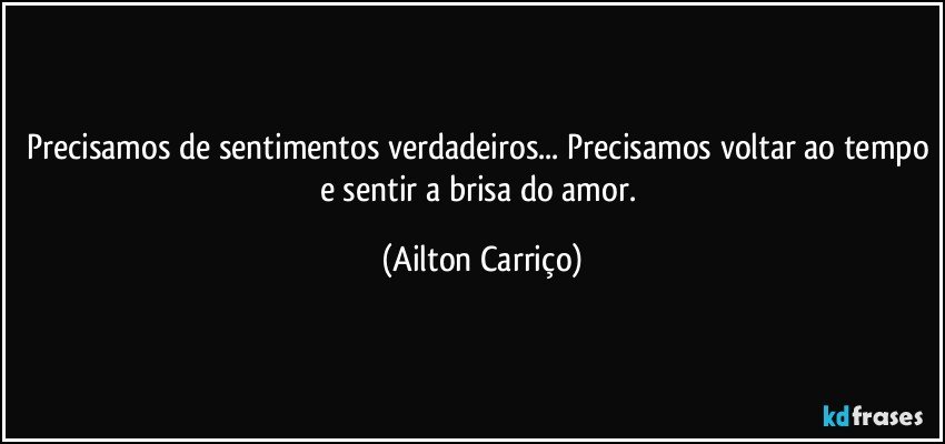 Precisamos de sentimentos verdadeiros... Precisamos voltar ao tempo e sentir a brisa do amor. (Ailton Carriço)