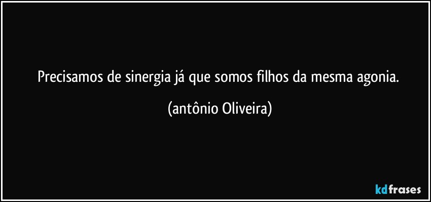 Precisamos de sinergia já que somos filhos da mesma agonia. (Antonio Oliveira)