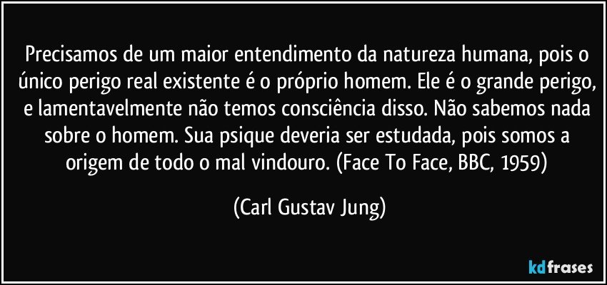 Precisamos de um maior entendimento da natureza humana, pois o único perigo real existente é o próprio homem. Ele é o grande perigo, e lamentavelmente não temos consciência disso. Não sabemos nada sobre o homem. Sua psique deveria ser estudada, pois somos a origem de todo o mal vindouro. (Face To Face, BBC, 1959) (Carl Gustav Jung)