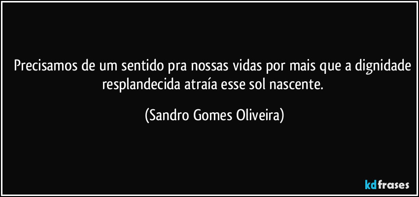 Precisamos de um sentido pra nossas vidas por mais que a dignidade resplandecida atraía esse sol nascente. (Sandro Gomes Oliveira)