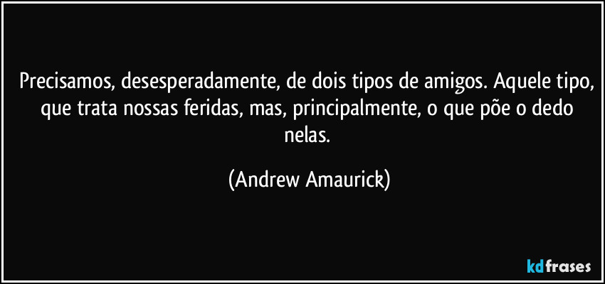 Precisamos, desesperadamente, de dois tipos de amigos. Aquele tipo, que trata nossas feridas, mas, principalmente, o que põe o dedo nelas. (Andrew Amaurick)