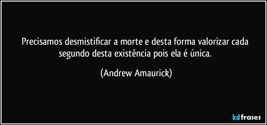 Precisamos desmistificar a morte e desta forma valorizar cada segundo desta existência pois ela é única. (Andrew Amaurick)