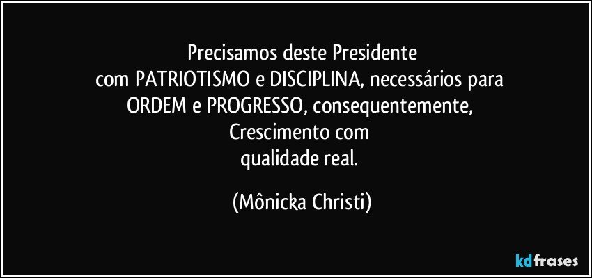 Precisamos deste Presidente
com PATRIOTISMO e DISCIPLINA, necessários para 
ORDEM e PROGRESSO, consequentemente, 
Crescimento com 
qualidade real. (Mônicka Christi)