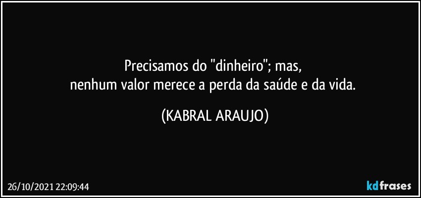 Precisamos do "dinheiro"; mas, 
nenhum valor merece a perda da saúde e da vida. (KABRAL ARAUJO)