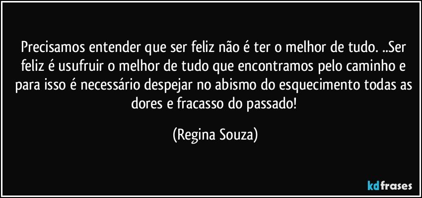 Precisamos entender que ser feliz não é ter o melhor de tudo. ..Ser feliz é usufruir o melhor de tudo que encontramos pelo caminho e para isso é necessário despejar no abismo do esquecimento todas as dores e fracasso do passado! (Regina Souza)