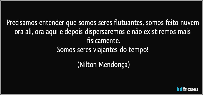 Precisamos entender que somos seres flutuantes, somos feito nuvem ora ali, ora aqui e depois dispersaremos e não existiremos mais fisicamente.
Somos seres viajantes do tempo! (Nilton Mendonça)