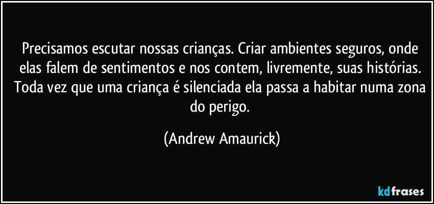 Precisamos escutar nossas crianças. Criar ambientes seguros, onde elas falem de sentimentos e nos contem, livremente, suas histórias. Toda vez que uma criança é silenciada ela passa a habitar numa zona do perigo. (Andrew Amaurick)