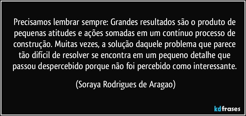 Precisamos lembrar sempre: Grandes resultados são o produto de pequenas atitudes e ações somadas em um contínuo processo de construção. Muitas vezes, a solução daquele problema que parece tão difícil de resolver se encontra em um pequeno detalhe que passou despercebido porque não foi percebido como interessante. (Soraya Rodrigues de Aragao)