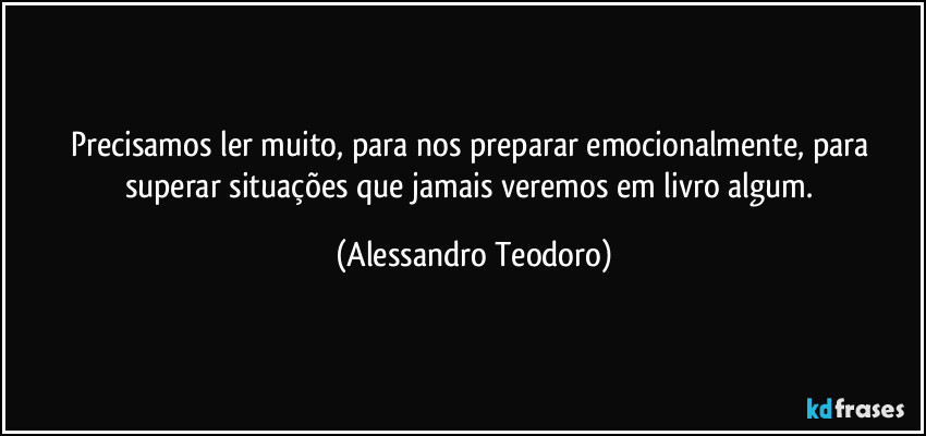 Precisamos ler muito, para nos preparar emocionalmente, para superar situações que jamais veremos em livro algum. (Alessandro Teodoro)