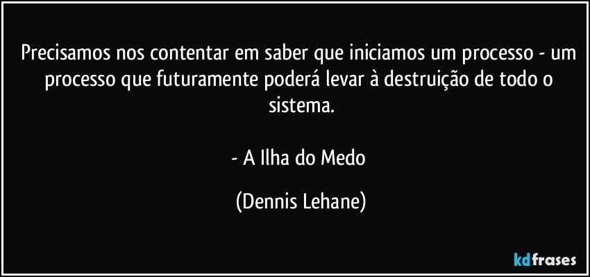 Precisamos nos contentar em saber que iniciamos um processo - um processo que futuramente poderá levar à destruição de todo o sistema.

- A Ilha do Medo (Dennis Lehane)