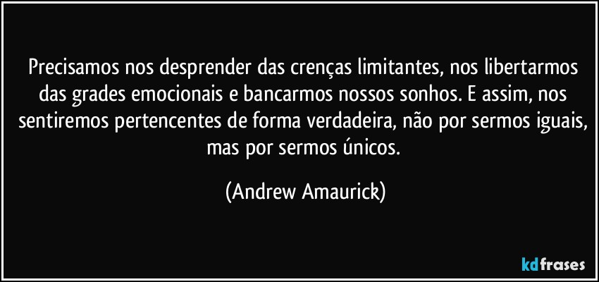 Precisamos nos desprender das crenças limitantes, nos libertarmos das grades emocionais e bancarmos nossos sonhos. E assim, nos sentiremos pertencentes de forma verdadeira, não por sermos iguais, mas por sermos únicos. (Andrew Amaurick)