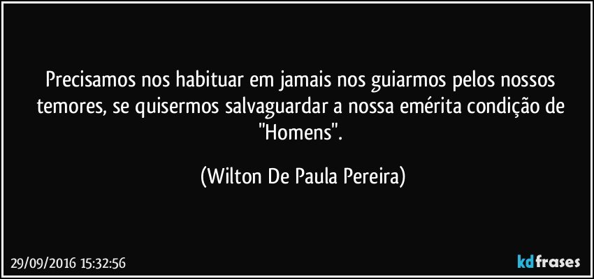 Precisamos nos habituar em jamais nos guiarmos pelos nossos temores, se quisermos salvaguardar a nossa emérita condição de "Homens". (Wilton De Paula Pereira)
