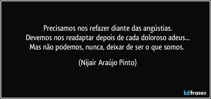 Precisamos nos refazer diante das angústias.
Devemos nos readaptar depois de cada doloroso adeus...
Mas não podemos, nunca, deixar de ser o que somos. (Nijair Araújo Pinto)